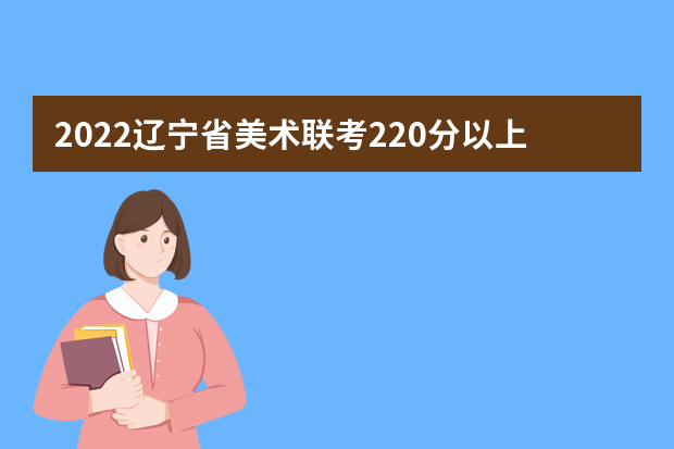 2022辽宁省美术联考220分以上有多少人 可以报考哪些学校